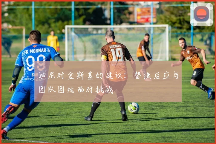 迪尼对金斯基的建议：替换后应与团队团结面对挑战