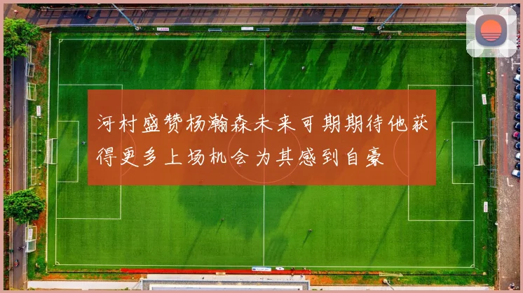 河村盛赞杨瀚森未来可期期待他获得更多上场机会为其感到自豪