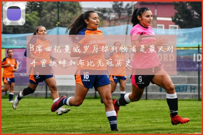 B席回忆曼城岁月称利物浦是最大对手曾挑衅加布比无冠历史