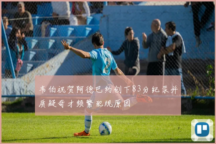 韦伯祝贺阿德巴约创下83分纪录并质疑奇才频繁犯规原因