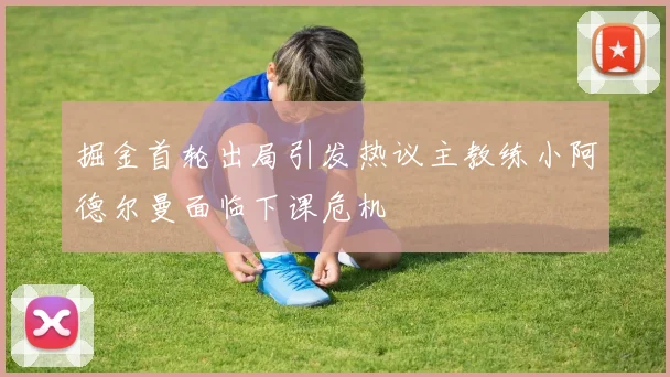 掘金首轮出局引发热议主教练小阿德尔曼面临下课危机