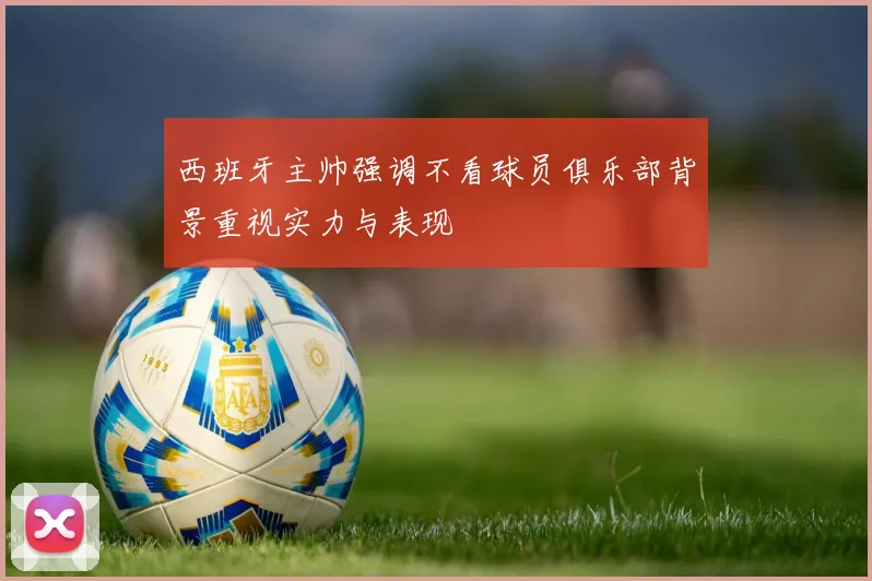 西班牙主帅强调不看球员俱乐部背景重视实力与表现