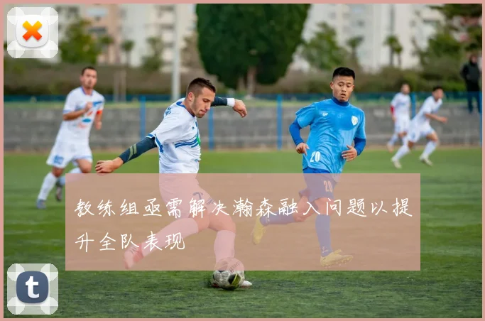 教练组亟需解决瀚森融入问题以提升全队表现