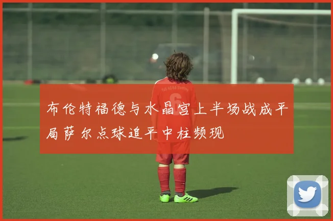 布伦特福德与水晶宫上半场战成平局萨尔点球追平中柱频现