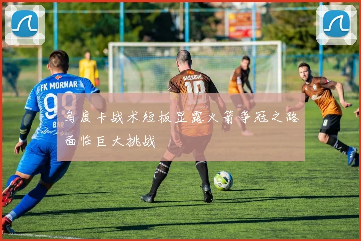 乌度卡战术短板显露火箭争冠之路面临巨大挑战