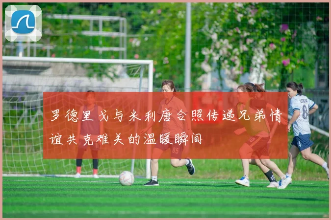 罗德里戈与米利唐合照传递兄弟情谊共克难关的温暖瞬间