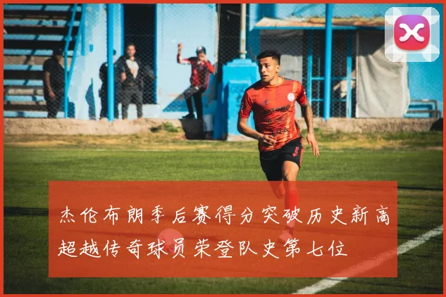 杰伦布朗季后赛得分突破历史新高超越传奇球员荣登队史第七位