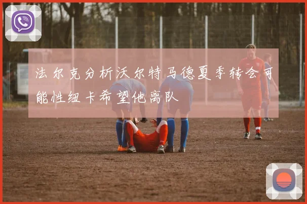 法尔克分析沃尔特马德夏季转会可能性纽卡希望他离队