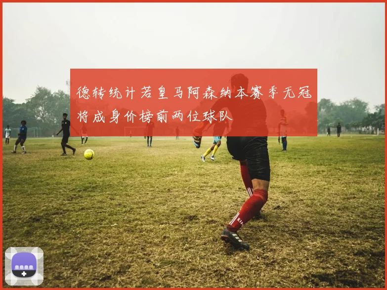 德转统计若皇马阿森纳本赛季无冠将成身价榜前两位球队