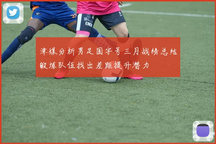 津媒分析男足国字号三月战绩总结锻炼队伍找出差距提升潜力