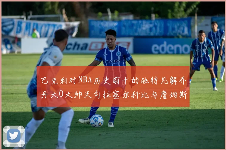 巴克利对NBA历史前十的独特见解乔丹大O大帅天勾拉塞尔科比与詹姆斯排名分析