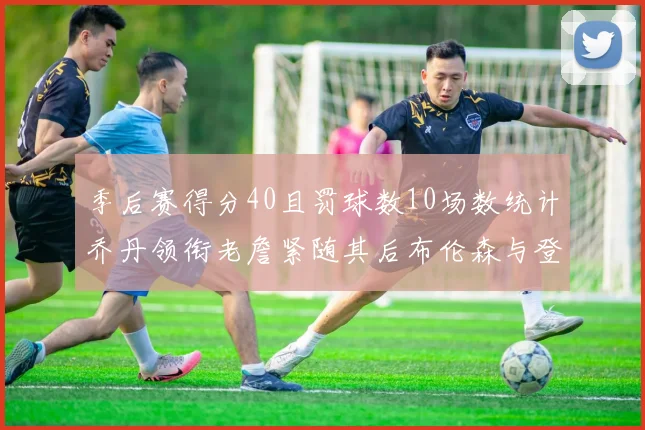 季后赛得分40且罚球数10场数统计乔丹领衔老詹紧随其后布伦森与登库并肩奋战