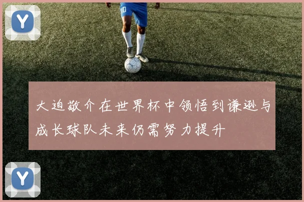 大迫敬介在世界杯中领悟到谦逊与成长球队未来仍需努力提升